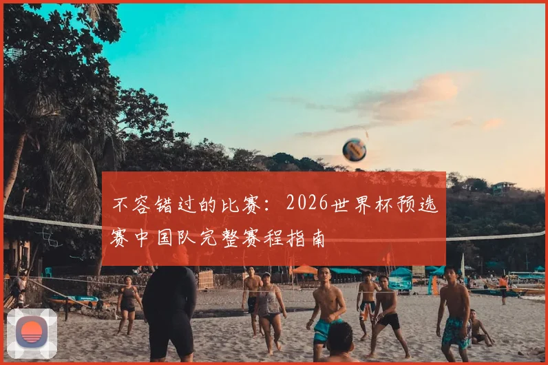 不容错过的比赛：2026世界杯预选赛中国队完整赛程指南