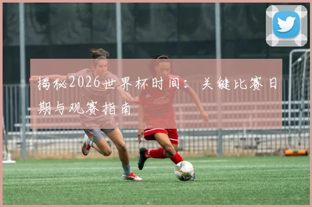 揭秘2026世界杯时间：关键比赛日期与观赛指南