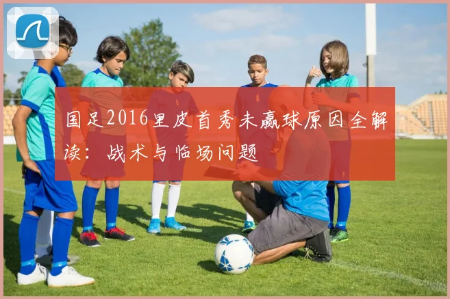 国足2016里皮首秀未赢球原因全解读：战术与临场问题